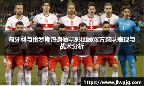 匈牙利与俄罗斯热身赛精彩回顾双方球队表现与战术分析