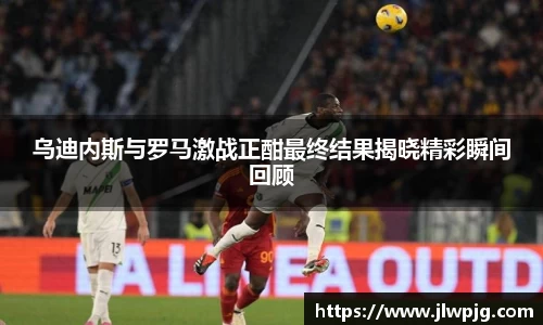 乌迪内斯与罗马激战正酣最终结果揭晓精彩瞬间回顾